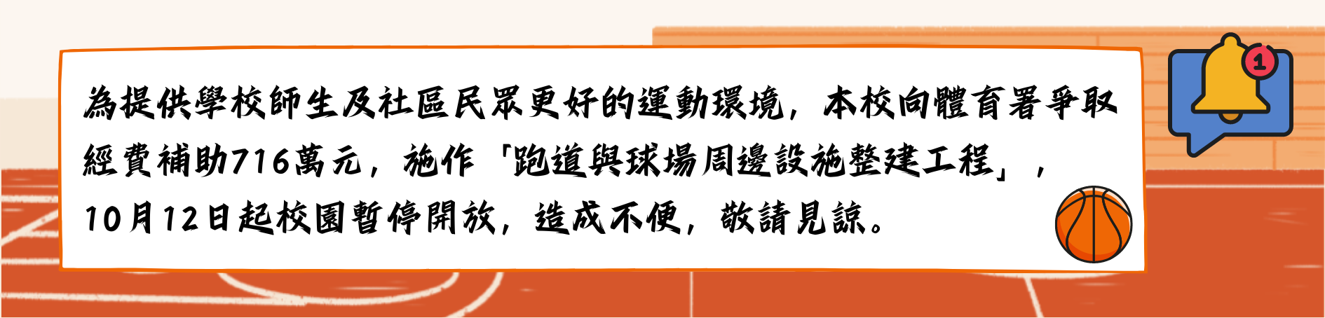 為提供更好的運動環境，本校向體育署爭取經費補助700萬元，施作「跑道與球場周邊設施整建工程」，10月11日起校園暫停開放。