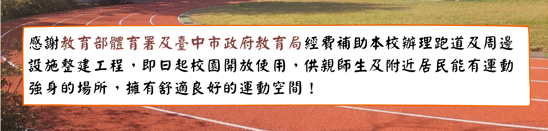 連結到感謝教育部體育署及臺中市政府教育局經費補助本校辦理跑道及周邊設施整建工程，即日起校園開放使用，供親師生及附近居民能有運動強身的場所！